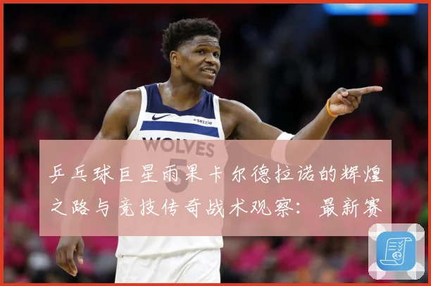乒乓球巨星雨果卡尔德拉诺的辉煌之路与竞技传奇战术观察：最新赛事动态与深度分析
