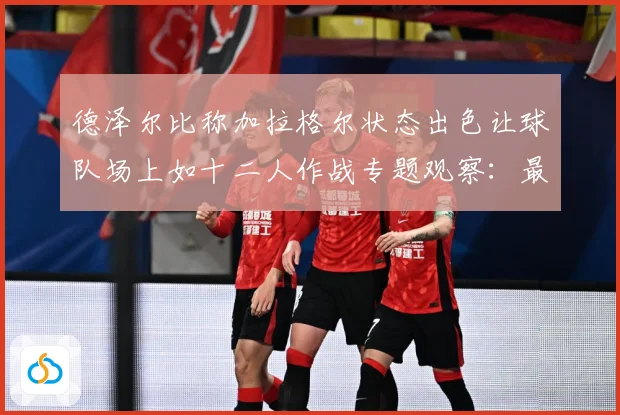 德泽尔比称加拉格尔状态出色让球队场上如十二人作战专题观察：最新赛事动态与深度分析
