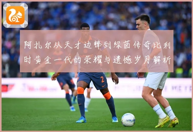 阿扎尔从天才边锋到绿茵传奇比利时黄金一代的荣耀与遗憾岁月解析：最新赛事动态与深度分析