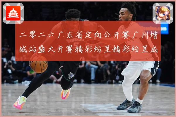 二零二六广东省定向公开赛广州增城站盛大开赛精彩纷呈精彩纷呈成长观察：最新赛事动态与深度分析