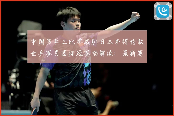 中国男乒三比零战胜日本夺得伦敦世乒赛男团桂冠赛场解读：最新赛事动态与深度分析