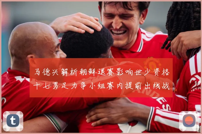 马德兴解析朝鲜退赛影响世少资格十七男足力争小组赛内提前出线战术观察：最新赛事动态与深度分析