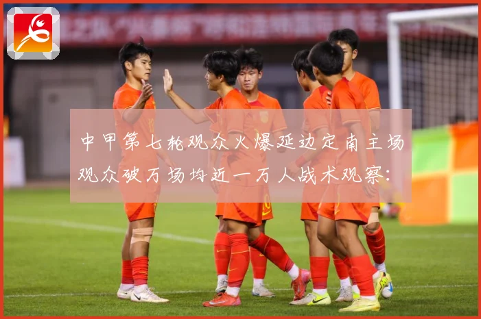 中甲第七轮观众火爆延边定南主场观众破万场均近一万人战术观察：最新赛事动态与深度分析