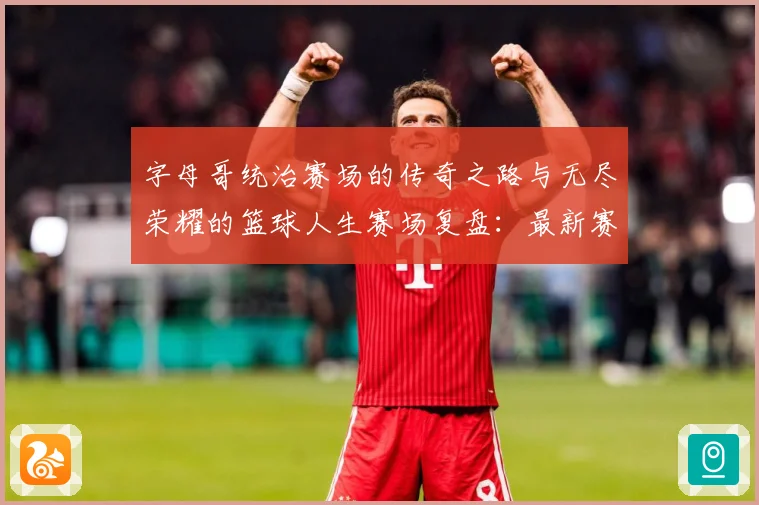 字母哥统治赛场的传奇之路与无尽荣耀的篮球人生赛场复盘：最新赛事动态与深度分析