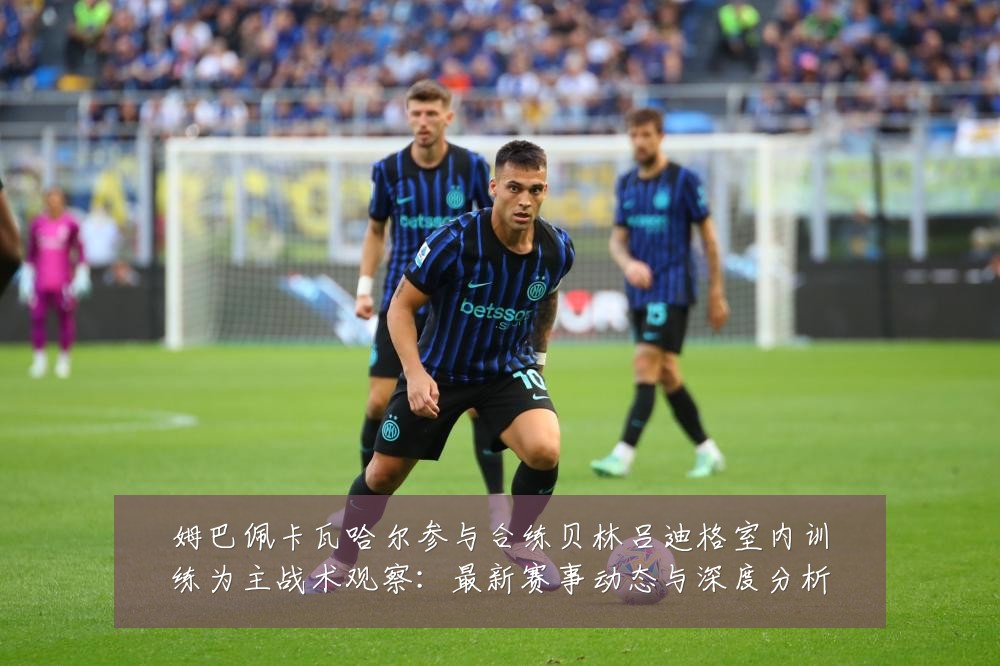 姆巴佩卡瓦哈尔参与合练贝林吕迪格室内训练为主战术观察:最新赛事动态与深度分析
