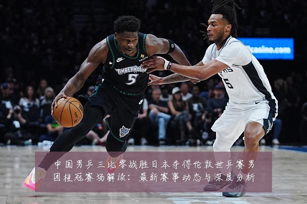 中国男乒三比零战胜日本夺得伦敦世乒赛男团桂冠赛场解读:最新赛事动态与深度分析
